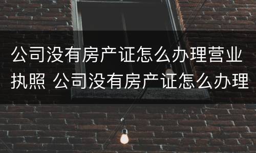公司没有房产证怎么办理营业执照 公司没有房产证怎么办理营业执照