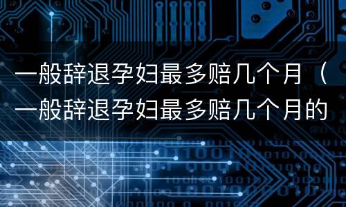 一般辞退孕妇最多赔几个月（一般辞退孕妇最多赔几个月的钱）