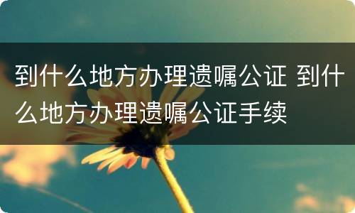 到什么地方办理遗嘱公证 到什么地方办理遗嘱公证手续