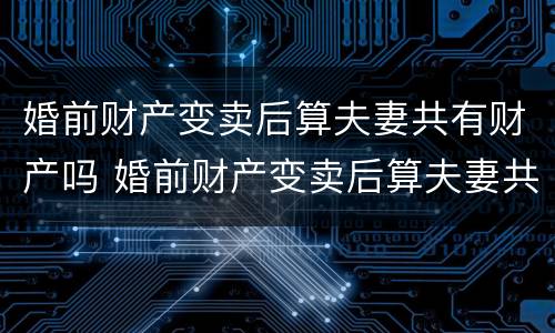 婚前财产变卖后算夫妻共有财产吗 婚前财产变卖后算夫妻共有财产吗怎么算