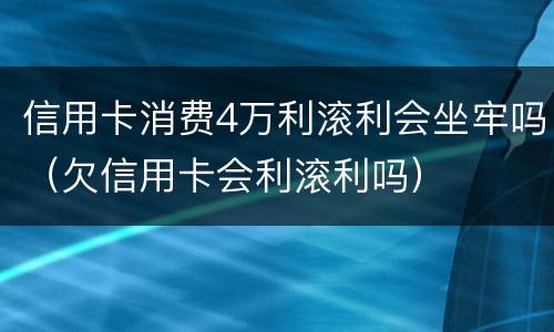 信用卡消费4万利滚利会坐牢吗（欠信用卡会利滚利吗）