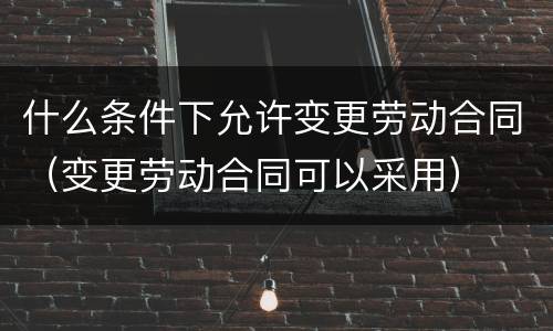 什么条件下允许变更劳动合同（变更劳动合同可以采用）