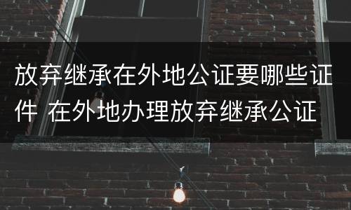 放弃继承在外地公证要哪些证件 在外地办理放弃继承公证
