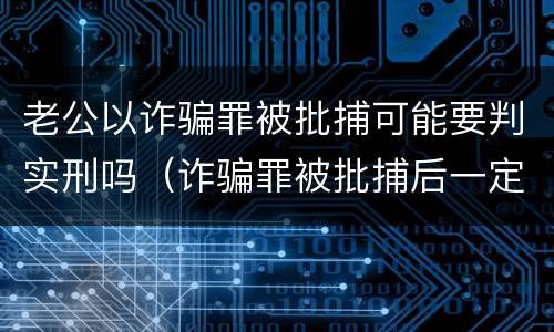 老公以诈骗罪被批捕可能要判实刑吗（诈骗罪被批捕后一定会判刑吗）
