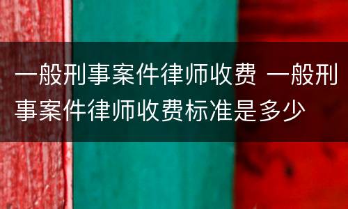 一般刑事案件律师收费 一般刑事案件律师收费标准是多少