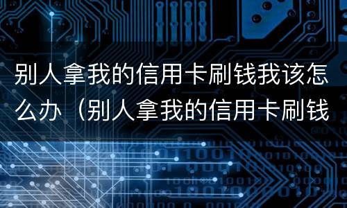 别人拿我的信用卡刷钱我该怎么办（别人拿我的信用卡刷钱我该怎么办理）