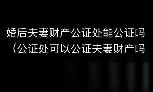 婚后夫妻财产公证处能公证吗（公证处可以公证夫妻财产吗）