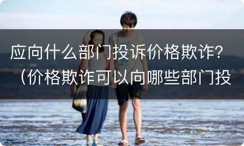 应向什么部门投诉价格欺诈？（价格欺诈可以向哪些部门投诉）