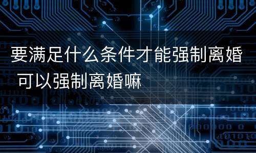 要满足什么条件才能强制离婚 可以强制离婚嘛