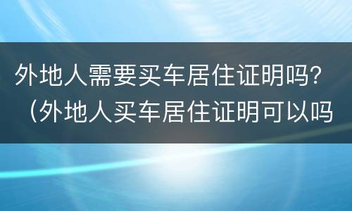 外地人需要买车居住证明吗？（外地人买车居住证明可以吗）