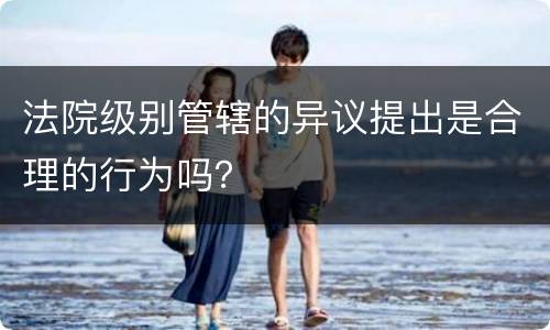 法院级别管辖的异议提出是合理的行为吗？