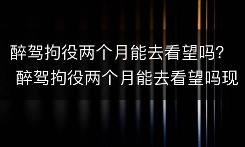 醉驾拘役两个月能去看望吗？ 醉驾拘役两个月能去看望吗现在