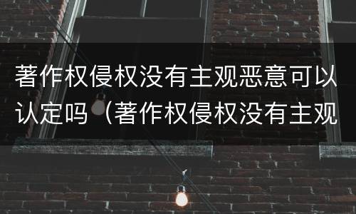 著作权侵权没有主观恶意可以认定吗（著作权侵权没有主观恶意可以认定吗）