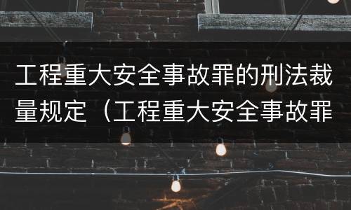 工程重大安全事故罪的刑法裁量规定（工程重大安全事故罪的刑法裁量规定是什么）