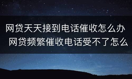 网贷天天接到电话催收怎么办 网贷频繁催收电话受不了怎么办