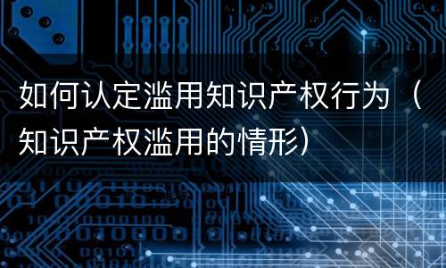 如何认定滥用知识产权行为（知识产权滥用的情形）