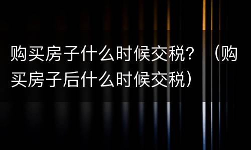 购买房子什么时候交税？（购买房子后什么时候交税）