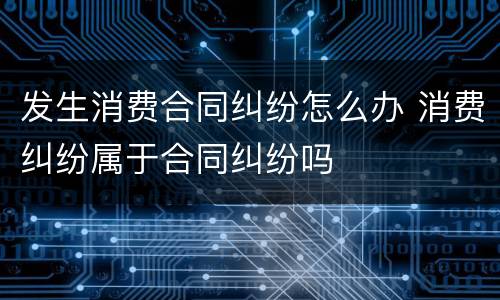 发生消费合同纠纷怎么办 消费纠纷属于合同纠纷吗