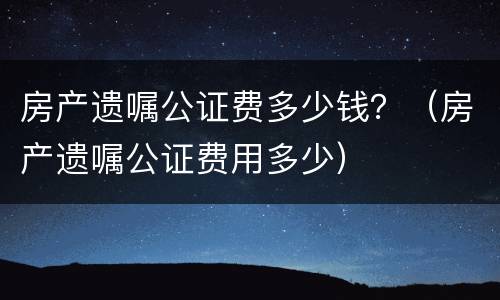 房产遗嘱公证费多少钱？（房产遗嘱公证费用多少）