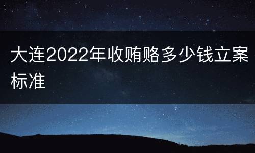 大连2022年收贿赂多少钱立案标准