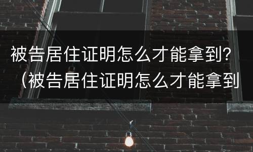被告居住证明怎么才能拿到？（被告居住证明怎么才能拿到呢）