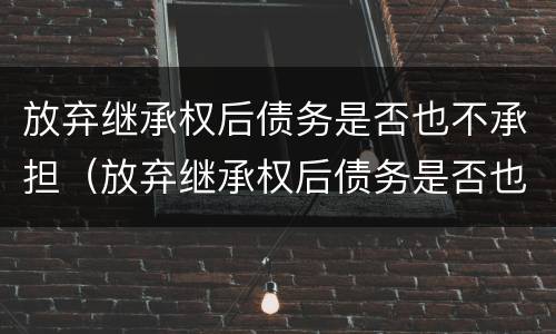 放弃继承权后债务是否也不承担（放弃继承权后债务是否也不承担债务）