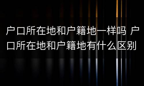 户口所在地和户籍地一样吗 户口所在地和户籍地有什么区别