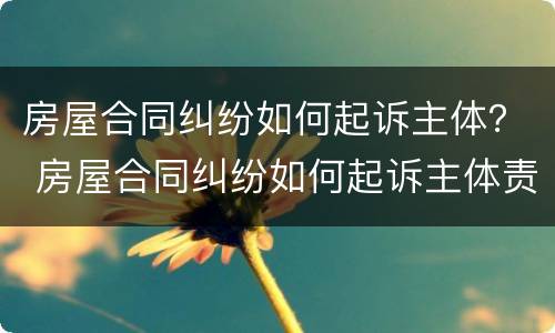 房屋合同纠纷如何起诉主体？ 房屋合同纠纷如何起诉主体责任