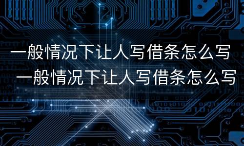 一般情况下让人写借条怎么写 一般情况下让人写借条怎么写才有效