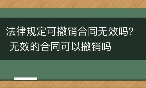 法律规定可撤销合同无效吗？ 无效的合同可以撤销吗