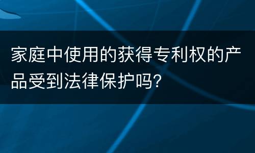 家庭中使用的获得专利权的产品受到法律保护吗？