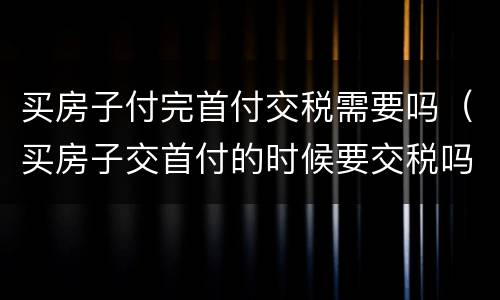 买房子付完首付交税需要吗（买房子交首付的时候要交税吗）