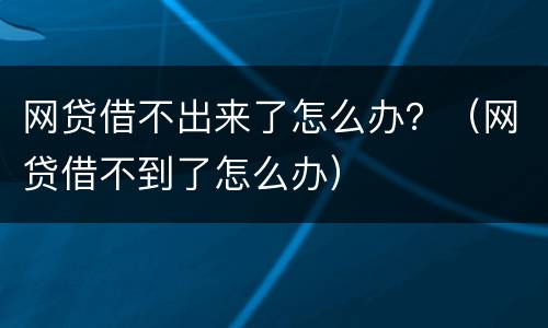 网贷借不出来了怎么办？（网贷借不到了怎么办）