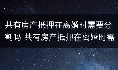 共有房产抵押在离婚时需要分割吗 共有房产抵押在离婚时需要分割吗
