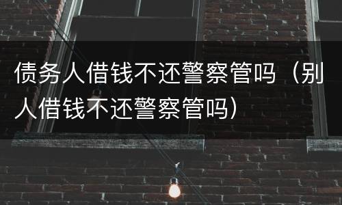 债务人借钱不还警察管吗（别人借钱不还警察管吗）