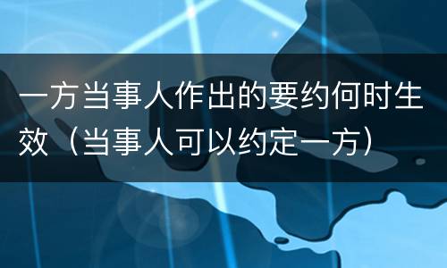 一方当事人作出的要约何时生效（当事人可以约定一方）