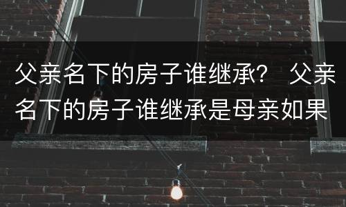 父亲名下的房子谁继承？ 父亲名下的房子谁继承是母亲如果母亲又结婚了呢