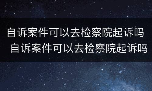 自诉案件可以去检察院起诉吗 自诉案件可以去检察院起诉吗