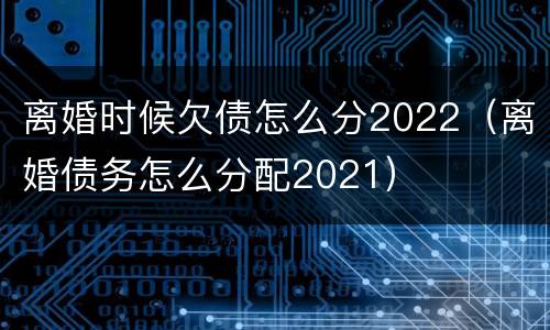 离婚时候欠债怎么分2022（离婚债务怎么分配2021）