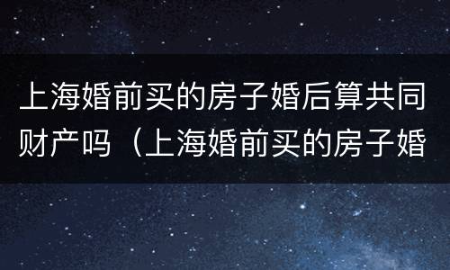 上海婚前买的房子婚后算共同财产吗（上海婚前买的房子婚后再买还是首套房吗）