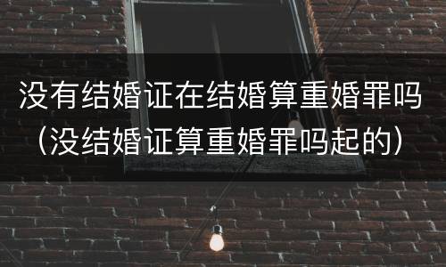 没有结婚证在结婚算重婚罪吗（没结婚证算重婚罪吗起的）