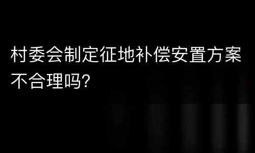村委会制定征地补偿安置方案不合理吗？