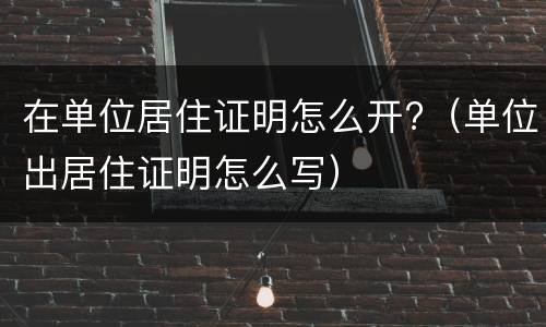 在单位居住证明怎么开?（单位出居住证明怎么写）