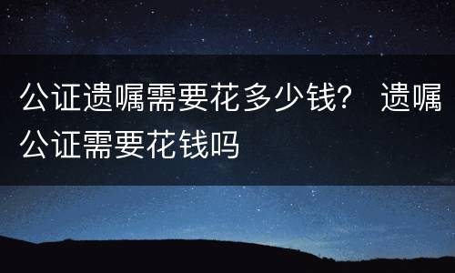 公证遗嘱需要花多少钱？ 遗嘱公证需要花钱吗