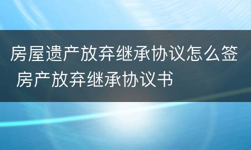 房屋遗产放弃继承协议怎么签 房产放弃继承协议书