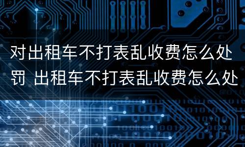 对出租车不打表乱收费怎么处罚 出租车不打表乱收费怎么处罚申诉