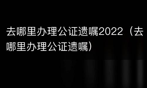 去哪里办理公证遗嘱2022（去哪里办理公证遗嘱）