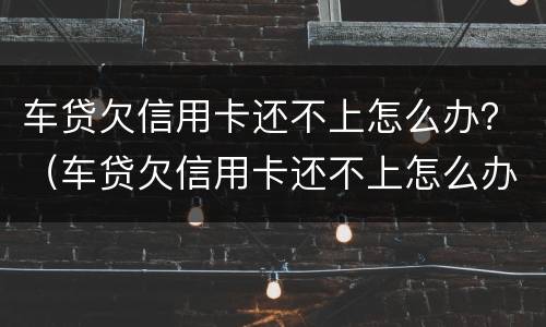 车贷欠信用卡还不上怎么办？（车贷欠信用卡还不上怎么办呢）