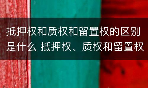 抵押权和质权和留置权的区别是什么 抵押权、质权和留置权的区别