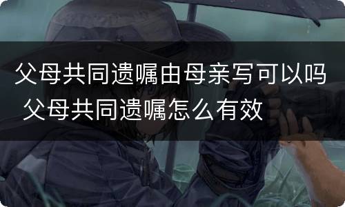 父母共同遗嘱由母亲写可以吗 父母共同遗嘱怎么有效